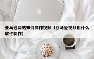 上海亚马逊网站如何制作视频（亚马逊视频用什么软件制作）